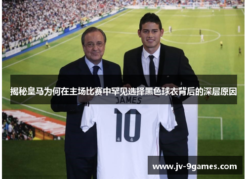 揭秘皇马为何在主场比赛中罕见选择黑色球衣背后的深层原因