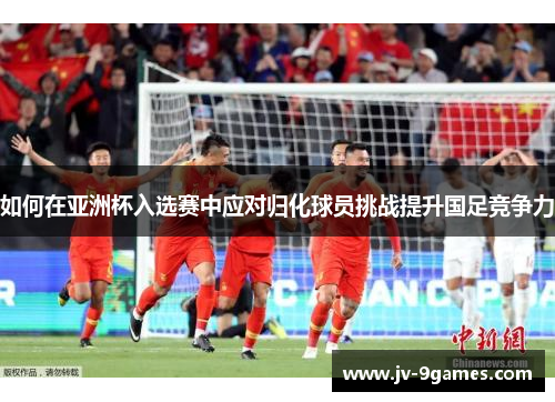 如何在亚洲杯入选赛中应对归化球员挑战提升国足竞争力