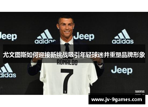 尤文图斯如何迎接新挑战吸引年轻球迷并重塑品牌形象