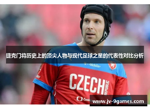 捷克门将历史上的顶尖人物与现代足球之星的代表性对比分析