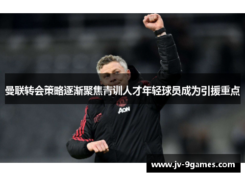 曼联转会策略逐渐聚焦青训人才年轻球员成为引援重点