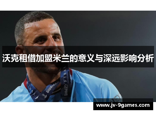 沃克租借加盟米兰的意义与深远影响分析