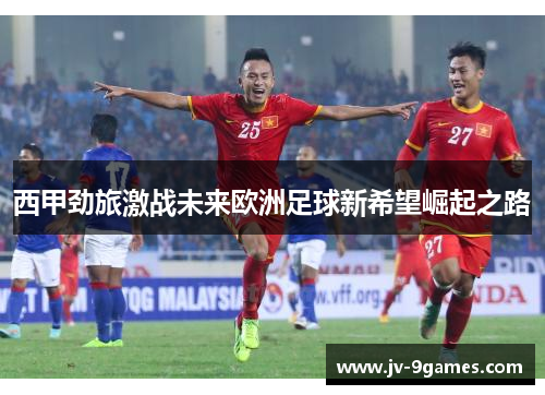 西甲劲旅激战未来欧洲足球新希望崛起之路