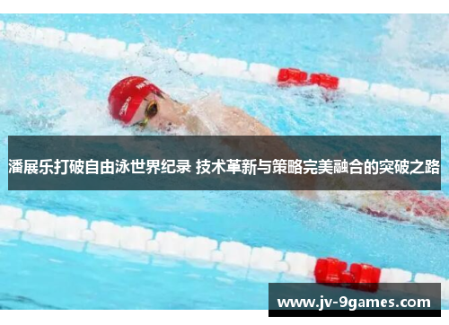 潘展乐打破自由泳世界纪录 技术革新与策略完美融合的突破之路