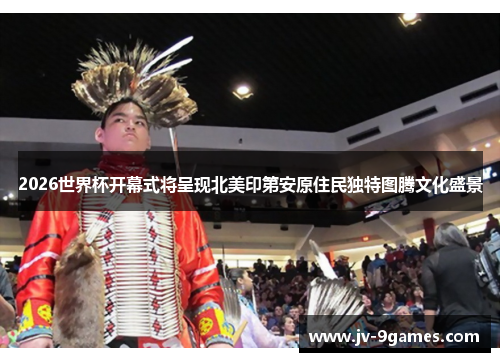 2026世界杯开幕式将呈现北美印第安原住民独特图腾文化盛景