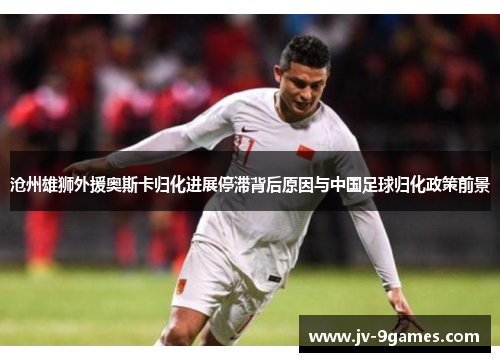 沧州雄狮外援奥斯卡归化进展停滞背后原因与中国足球归化政策前景