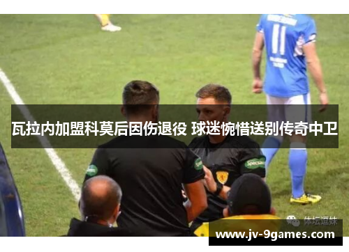 瓦拉内加盟科莫后因伤退役 球迷惋惜送别传奇中卫